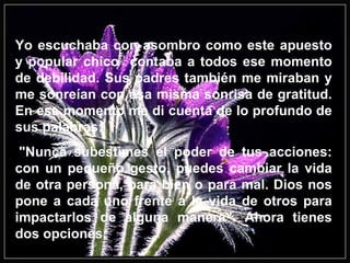 Yo escuchaba con asombro como este apuesto y popular chico  contaba a todos ese momento de debilidad. Sus padres también me miraban y me sonreían con esa misma sonrisa de gratitud. En ese momento me di cuenta de lo profundo de sus palabras:   "Nunca subestimes el poder de tus acciones: con un pequeño gesto, puedes cambiar la vida de otra persona, para bien o para mal. Dios nos pone a cada uno frente a la vida de otros para impactarlos de alguna manera". Ahora tienes dos opciones: 