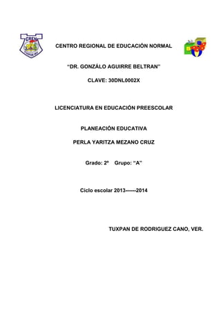 CENTRO REGIONAL DE EDUCACIÓN NORMAL
“DR. GONZÁLO AGUIRRE BELTRAN”
CLAVE: 30DNL0002X
LICENCIATURA EN EDUCACIÓN PREESCOLAR
PLANEACIÓN EDUCATIVA
PERLA YARITZA MEZANO CRUZ
Grado: 2º Grupo: “A”
Ciclo escolar 2013------2014
TUXPAN DE RODRIGUEZ CANO, VER.
 