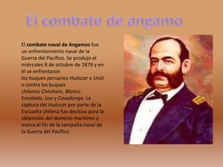 El combate naval de Angamos fue
un enfrentamiento naval de la
Guerra del Pacífico. Se produjo el
miércoles 8 de octubre de 1879 y en
él se enfrentaron
los buques peruanos Huáscar y Unió
n contra los buques
chilenos Chochare, Blanco
Encalada, Loa y Covadonga. La
captura del Huáscar por parte de la
Escuadra chilena fue decisiva para la
obtención del dominio marítimo y
marca el fin de la campaña naval de
la Guerra del Pacífico.