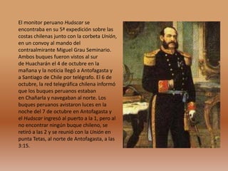 El monitor peruano Huáscar se
encontraba en su 5ª expedición sobre las
costas chilenas junto con la corbeta Unión,
en un convoy al mando del
contraalmirante Miguel Grau Seminario.
Ambos buques fueron vistos al sur
de Huacharán el 4 de octubre en la
mañana y la noticia llegó a Antofagasta y
a Santiago de Chile por telégrafo. El 6 de
octubre, la red telegráfica chilena informó
que los buques peruanos estaban
en Chañarla y navegaban al norte. Los
buques peruanos avistaron luces en la
noche del 7 de octubre en Antofagasta y
el Huáscar ingresó al puerto a la 1, pero al
no encontrar ningún buque chileno, se
retiró a las 2 y se reunió con la Unión en
punta Tetas, al norte de Antofagasta, a las
3:15.