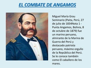 EL COMBATE DE ANGAMOS 
Miguel María Grau 
Seminario (Paita, Perú, 27 
de julio de 1834Nota 1 - 
Punta Angamos, Bolivia, 8 
de octubre de 1879) fue 
un marino peruano, 
almirante de la Marina de 
Guerra del Perú y 
destacado patriota 
peruano, máximo orgullo 
de la República del Perú. 
Se le conoce también 
como El caballero de los 
mares. 
