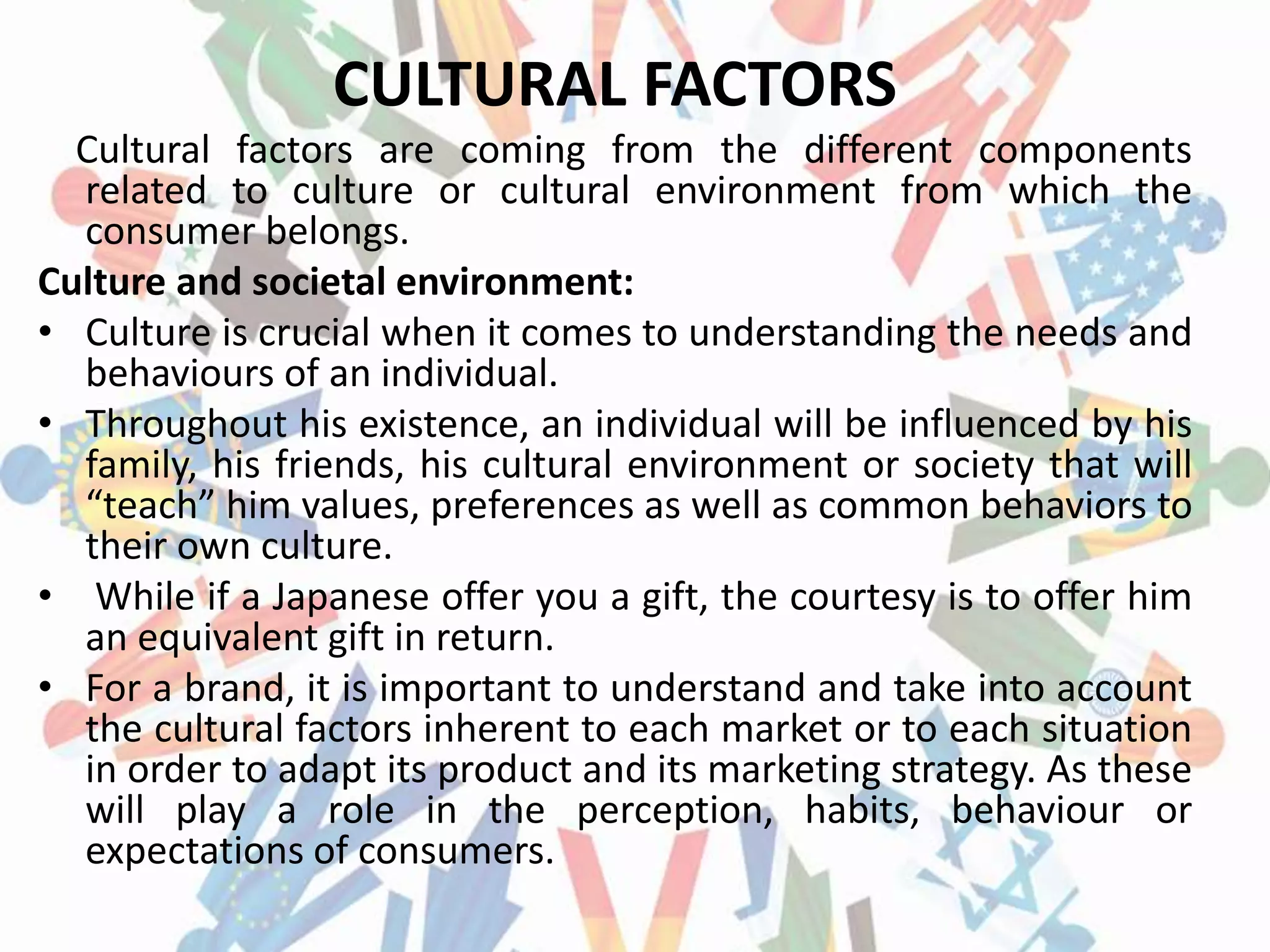 CULTURAL FACTORS
Cultural factors are coming from the different components
related to culture or cultural environment from which the
consumer belongs.
Culture and societal environment:
• Culture is crucial when it comes to understanding the needs and
behaviours of an individual.
• Throughout his existence, an individual will be influenced by his
family, his friends, his cultural environment or society that will
“teach” him values, preferences as well as common behaviors to
their own culture.
• While if a Japanese offer you a gift, the courtesy is to offer him
an equivalent gift in return.
• For a brand, it is important to understand and take into account
the cultural factors inherent to each market or to each situation
in order to adapt its product and its marketing strategy. As these
will play a role in the perception, habits, behaviour or
expectations of consumers.
 