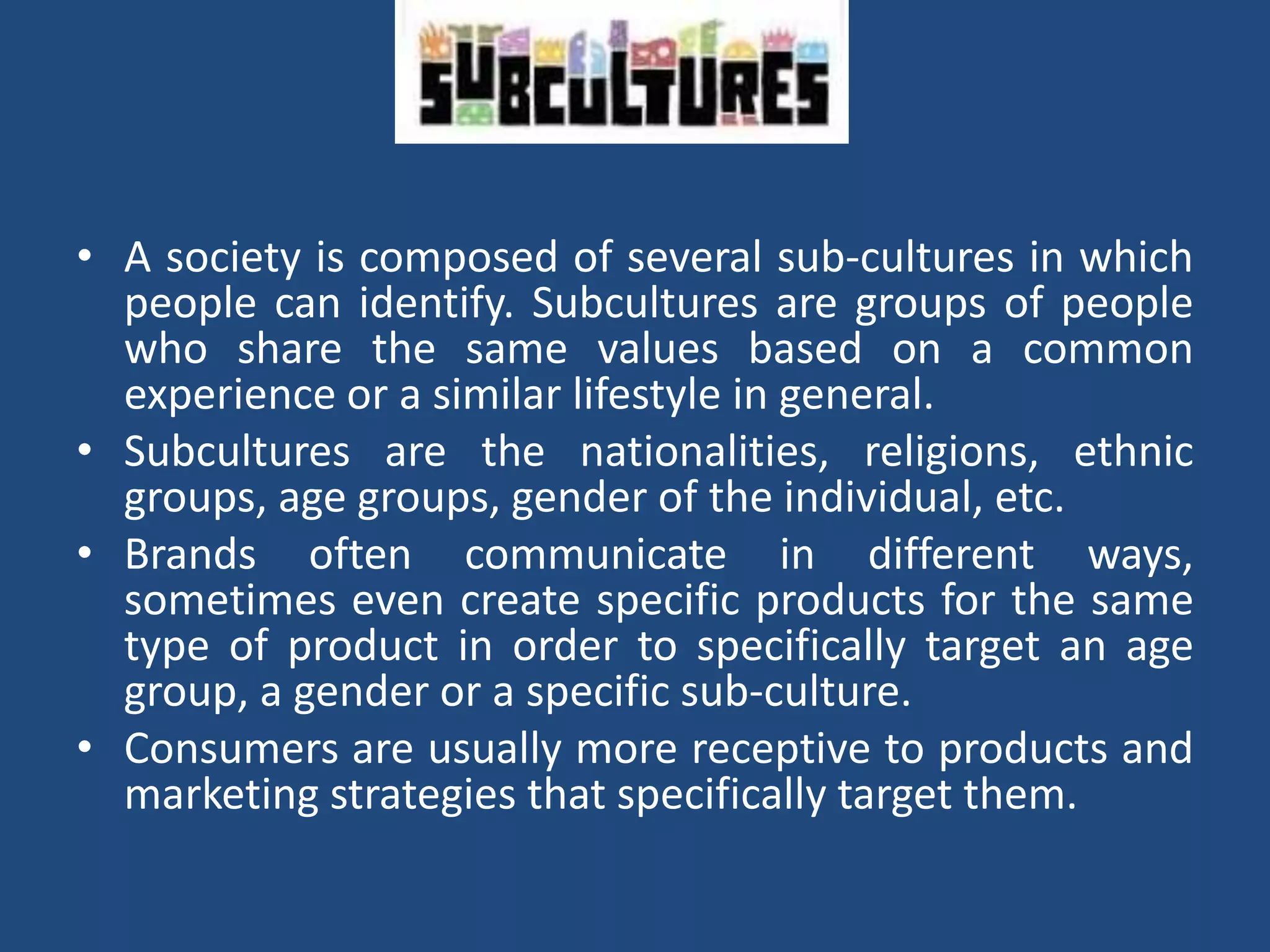 • A society is composed of several sub-cultures in which
people can identify. Subcultures are groups of people
who share the same values ​​based on a common
experience or a similar lifestyle in general.
• Subcultures are the nationalities, religions, ethnic
groups, age groups, gender of the individual, etc.
• Brands often communicate in different ways,
sometimes even create specific products for the same
type of product in order to specifically target an age
group, a gender or a specific sub-culture.
• Consumers are usually more receptive to products and
marketing strategies that specifically target them.
 