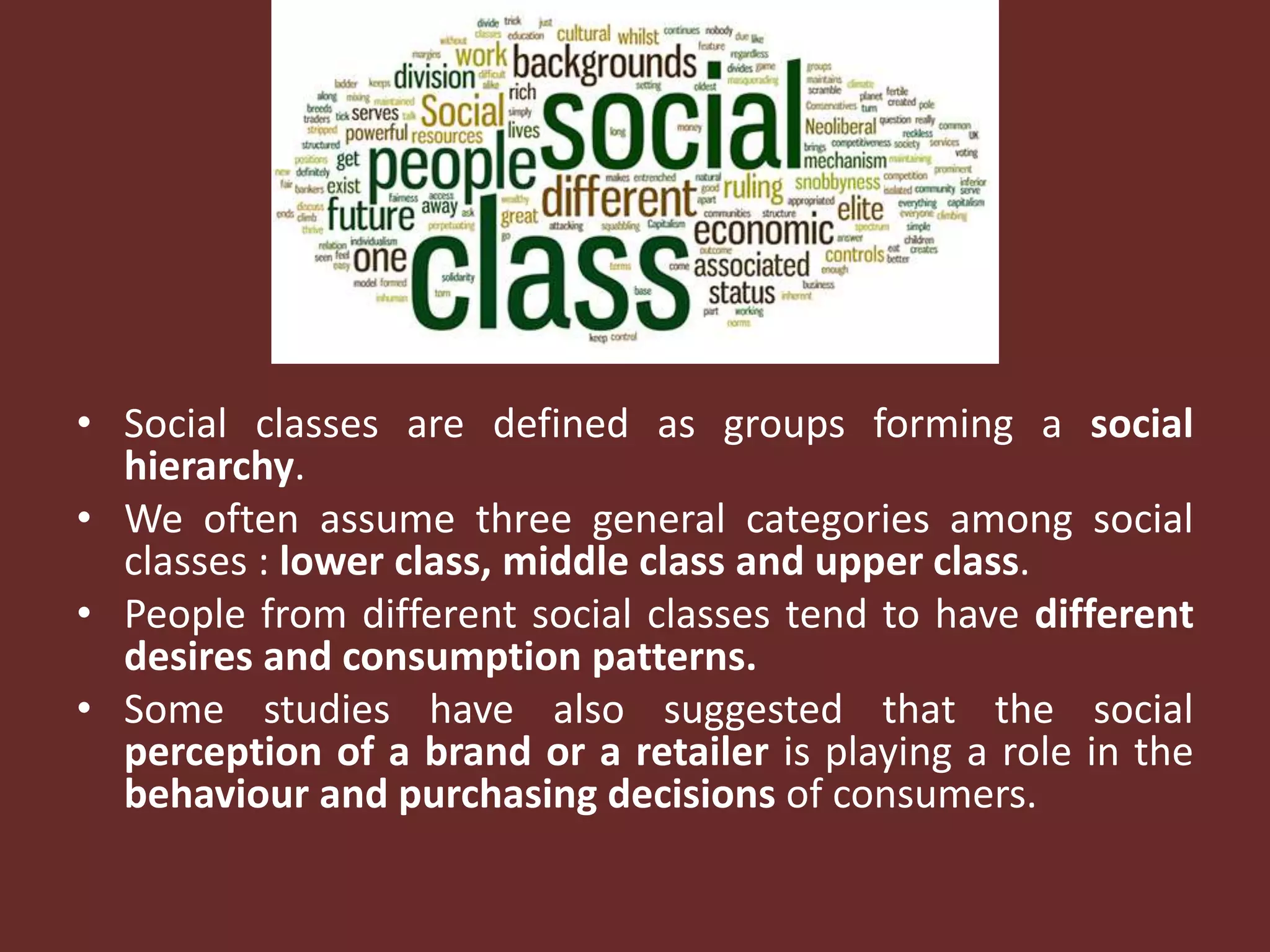 • Social classes are defined as groups forming a social
hierarchy.
• We often assume three general categories among social
classes : lower class, middle class and upper class.
• People from different social classes tend to have different
desires and consumption patterns.
• Some studies have also suggested that the social
perception of a brand or a retailer is playing a role in the
behaviour and purchasing decisions of consumers.
 