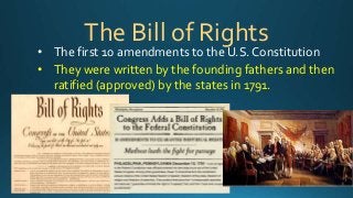 The Bill of Rights 
• The first 10 amendments to the U.S. Constitution 
• They were written by the founding fathers and then 
ratified (approved) by the states in 1791. 
 