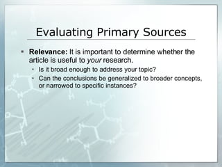 Evaluating Primary Sources Relevance:  It is important to determine whether the article is useful to  your  research. Is it broad enough to address your topic? Can the conclusions be generalized to broader concepts, or narrowed to specific instances? 