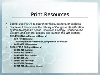Print Resources Books: use  PILOT  to search for titles, authors, or subjects Stapleton Library uses the Library of Congress classification system to organize books. Books on Ecology, Conservation Biology, and general Biology are found in the QH section.  QH1-278.5 Natural history (General) QH1-(199.5) General  Including nature conservation, geographical distribution  QH201-278.5 Microscopy  QH301-705.5 Biology (General)  QH359-425 Evolution  QH426-470 Genetics  QH471-489 Reproduction  QH501-531 Life  QH540-549.5 Ecology  QH573-671 Cytology  QH705-705.5 Economic biology  