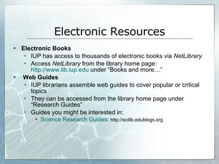 Electronic Resources Electronic Books IUP has access to thousands of electronic books via  NetLibrary Access  NetLibrary  from the library home page:  http://www.lib.iup.edu  under “Books and more…” Web Guides IUP librarians assemble web guides to cover popular or critical topics They can be accessed from the library home page under “Research Guides” Guides you might be interested in:  Science Research Guides :  http://scilib.edublogs.org 
