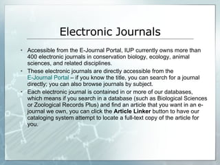 Electronic Journals Accessible from the E-Journal Portal, IUP currently owns more than 400 electronic journals in conservation biology, ecology, animal sciences, and related disciplines.  These electronic journals are directly accessible from the  E-Journal Portal  – if you know the title, you can search for a journal directly; you can also browse journals by subject.  Each electronic journal is contained in or more of our databases, which means if you search in a database (such as Biological Sciences or Zoological Records Plus) and find an article that you want in an e-journal we own, you can click the  Article Linker  button to have our cataloging system attempt to locate a full-text copy of the article for you.  