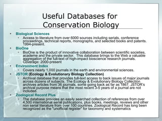 Biological Sciences Access to literature from over 6000 sources including serials, conference proceedings, technical reports, monographs, and selected books and patents. 1994-present.  BioOne BioOne is the product of innovative collaboration between scientific societies, academe and the private sector.  This database brings to the Web a valuable aggregation of the full-text of high-impact bioscience research journals.  Coverage: 2000-present  Environment Index Covers nearly 1,000 journals in the earth and environmental sciences. JSTOR  (Ecology & Evolutionary Biology Collection) Archival database that provides full-text access to back issues of major journals across dozens of subjects. The Ecology & Evolutionary Biology Collection archives articles from 36 journals, some going back as far as 1867. JSTOR’s archival purpose means that the most recent 3-5 years of a journal are not included. Zoological Record Plus The database provides an easily searched collection of references from over 4,500 international serial publications, plus books, meetings, reviews and other non serial literature from over 100 countries. Zoological Record has long been recognized as the "unofficial register" for taxonomy and systematics  Useful Databases for  Conservation Biology 
