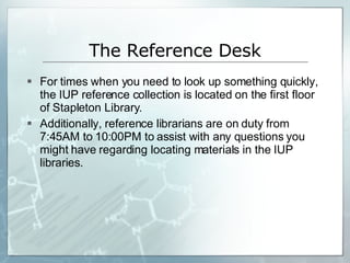 The Reference Desk For times when you need to look up something quickly, the IUP reference collection is located on the first floor of Stapleton Library.  Additionally, reference librarians are on duty from 7:45AM to 10:00PM to assist with any questions you might have regarding locating materials in the IUP libraries. 