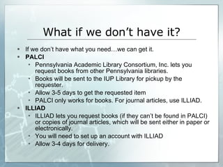 What if we don’t have it? If we don’t have what you need…we can get it. PALCI Pennsylvania Academic Library Consortium, Inc. lets you request books from other Pennsylvania libraries.  Books will be sent to the IUP Library for pickup by the requester.  Allow 3-5 days to get the requested item PALCI only works for books. For journal articles, use ILLIAD. ILLIAD ILLIAD lets you request books (if they can’t be found in PALCI) or copies of journal articles, which will be sent either in paper or electronically. You will need to set up an account with ILLIAD  Allow 3-4 days for delivery.  