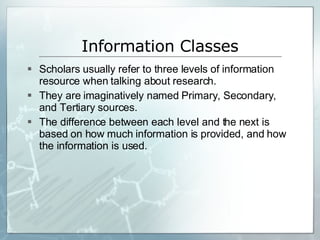 Information Classes Scholars usually refer to three levels of information resource when talking about research. They are imaginatively named Primary, Secondary, and Tertiary sources. The difference between each level and the next is based on how much information is provided, and how the information is used. 