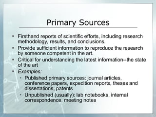 Primary Sources Firsthand reports of scientific efforts, including research methodology, results, and conclusions. Provide sufficient information to reproduce the research by someone competent in the art. Critical for understanding the latest information--the state of the art Examples:  Published primary sources: journal articles, conference papers, expedition reports, theses and dissertations, patents Unpublished (usually): lab notebooks, internal correspondence, meeting notes 