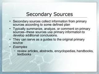 Secondary Sources Secondary sources collect information from primary sources according to some defined plan Typically summarize, analyze, or comment on primary sources--these sources use primary information to develop additional conclusions. They can serve as a guides to the original primary source Examples review articles, abstracts, encyclopedias, handbooks, textbooks 