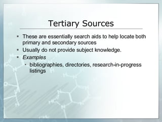 Tertiary Sources These are essentially search aids to help locate both primary and secondary sources Usually do not provide subject knowledge. Examples bibliographies, directories, research-in-progress listings 