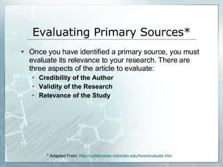 Evaluating Primary Sources* Once you have identified a primary source, you must evaluate its relevance to your research. There are three aspects of the article to evaluate: Credibility of the Author Validity of the Research Relevance of the Study * Adapted From:  http:// ucblibraries.colorado.edu/how/evaluate.htm 