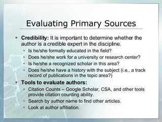 Evaluating Primary Sources Credibility:  It is important to determine whether the author is a credible expert in the discipline. Is he/she formally educated in the field? Does he/she work for a university or research center? Is he/she a recognized scholar in this area? Does he/she have a history with the subject (i.e., a track record of publications in the topic area?) Tools to evaluate authors: Citation Counts – Google Scholar, CSA, and other tools provide citation counting ability.  Search by author name to find other articles.  Look at author affiliation. 
