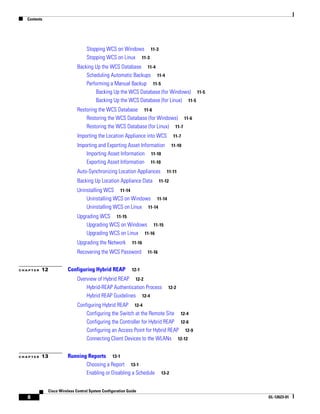 Contents




                                  Stopping WCS on Windows 11-3
                                  Stopping WCS on Linux 11-3
                             Backing Up the WCS Database 11-4
                                 Scheduling Automatic Backups 11-4
                                 Performing a Manual Backup 11-5
                                     Backing Up the WCS Database (for Windows) 11-5
                                     Backing Up the WCS Database (for Linux) 11-5
                             Restoring the WCS Database 11-6
                                 Restoring the WCS Database (for Windows) 11-6
                                 Restoring the WCS Database (for Linux) 11-7
                             Importing the Location Appliance into WCS             11-7
                             Importing and Exporting Asset Information             11-10
                                 Importing Asset Information 11-10
                                 Exporting Asset Information 11-10
                             Auto-Synchronizing Location Appliances            11-11

                             Backing Up Location Appliance Data            11-12

                             Uninstalling WCS 11-14
                                 Uninstalling WCS on Windows 11-14
                                 Uninstalling WCS on Linux 11-14
                             Upgrading WCS 11-15
                                 Upgrading WCS on Windows 11-15
                                 Upgrading WCS on Linux 11-16
                             Upgrading the Network         11-16

                             Recovering the WCS Password           11-16


CHAPTER   12           Configuring Hybrid REAP             12-1
                             Overview of Hybrid REAP 12-2
                                 Hybrid-REAP Authentication Process            12-2
                                 Hybrid REAP Guidelines 12-4
                             Configuring Hybrid REAP 12-4
                                 Configuring the Switch at the Remote Site 12-4
                                 Configuring the Controller for Hybrid REAP 12-6
                                 Configuring an Access Point for Hybrid REAP 12-9
                                 Connecting Client Devices to the WLANs 12-12


CHAPTER   13           Running Reports 13-1
                              Choosing a Report 13-1
                              Enabling or Disabling a Schedule              13-2


             Cisco Wireless Control System Configuration Guide
   8                                                                                       OL-12623-01
 
