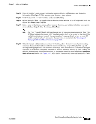 Chapter 5     Adding and Using Maps
                                                                                                                  Creating a Network Design




               Step 14   Enter the building’s name, contact information, number of floors and basements, and dimension
                         information. Click Save. WCS is returned to the Monitor > Maps window.
               Step 15   Click the hyperlink associated with the newly created building.
               Step 16   On the Monitor > Maps > [Campus Name] > [Building Name] window, go to the drop-down menu and
                         choose New Floor Area. Click Go.
               Step 17   Enter a name for the floor, a contact, a floor number, floor type, and height at which the access points
                         are installed and the path of the floor image. Click Next.


                         Note         The Floor Type (RF Model) field specifies the type of environment on that specific floor. This
                                      RF Model indicates the amount of RF signal attenuation likely to be present on that floor. If the
                                      available models do not properly characterize a floor's makeup, details on how to create RF
                                      models specific to a floor's attenuation characteristics are available in the “Creating and
                                      Applying Calibration Models” section on page 5-53.

               Step 18   If the floor area is a different dimension than the building, adjust floor dimensions by either making
                         numerical changes to the text fields under the Dimensions heading or by holding the Ctrl key and
                         clicking and dragging the blue box around the floor image. If the floor's location is offset from the upper
                         left corner of the building, change the placement of the floor within the building by either clicking and
                         dragging the blue box to the desired location or by altering the numerical values under the Coordinates
                         of top left corner heading (see Figure 5-19). After making changes to any numerical values, click Place.




                                                                                Cisco Wireless Control Ssytem Configuration Guide
OL-12623-01                                                                                                                            5-27
 