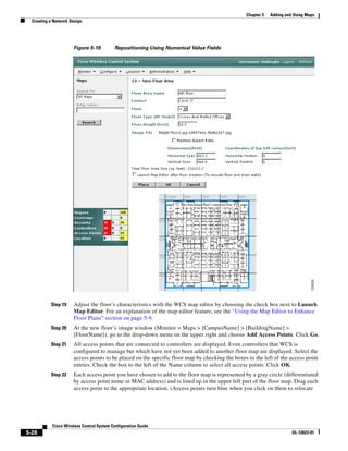Chapter 5   Adding and Using Maps
  Creating a Network Design




                      Figure 5-19          Repositioning Using Numerical Value Fields




           Step 19    Adjust the floor’s characteristics with the WCS map editor by choosing the check box next to Launch
                      Map Editor. For an explanation of the map editor feature, see the “Using the Map Editor to Enhance
                      Floor Plans” section on page 5-9.
           Step 20    At the new floor’s image window (Monitor > Maps > [CampusName] > [BuildingName] >
                      [FloorName]), go to the drop-down menu on the upper right and choose Add Access Points. Click Go.
           Step 21    All access points that are connected to controllers are displayed. Even controllers that WCS is
                      configured to manage but which have not yet been added to another floor map are displayed. Select the
                      access points to be placed on the specific floor map by checking the boxes to the left of the access point
                      entries. Check the box to the left of the Name column to select all access points. Click OK.
           Step 22    Each access point you have chosen to add to the floor map is represented by a gray circle (differentiated
                      by access point name or MAC address) and is lined up in the upper left part of the floor map. Drag each
                      access point to the appropriate location. (Access points turn blue when you click on them to relocate




            Cisco Wireless Control System Configuration Guide
5-28                                                                                                                  OL-12623-01
 