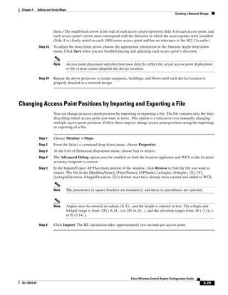 Chapter 5     Adding and Using Maps
                                                                                                                    Creating a Network Design




                          them.) The small black arrow at the side of each access point represents Side A of each access point, and
                          each access point’s arrow must correspond with the direction in which the access points were installed.
                          (Side A is clearly noted on each 1000 series access point and has no relevance to the 802.11a radio.)
                Step 23   To adjust the directional arrow, choose the appropriate orientation in the Antenna Angle drop-down
                          menu. Click Save when you are finished placing and adjusting each access point’s direction.


                          Note         Access point placement and direction must directly reflect the actual access point deployment
                                       or the system cannot pinpoint the device location.

                Step 24   Repeat the above processes to create campuses, buildings, and floors until each device location is
                          properly detailed in a network design.




Changing Access Point Positions by Importing and Exporting a File
                          You can change an access point position by importing or exporting a file. The file contains only the lines
                          describing which access point you want to move. This option is a timesaver over manually changing
                          multiple access point positions. Follow these steps to change access point positions using the importing
                          or exporting of a file.


                Step 1    Choose Monitor > Maps.
                Step 2    From the Select a command drop-down menu, choose Properties.
                Step 3    At the Unit of Dimenion drop-down menu, choose feet or meters.
                Step 4    The Advanced Debug option must be enabled on both the location appliance and WCS so the location
                          accuracy testpoint is correct.
                Step 5    In the Import/Export AP Placement portion of the window, click Browse to find the file you want to
                          import. The file in the [BuildingName], [FloorName], [APName], (aAngle), (bAngle), [X], [Y],
                          ([aAngleElevation, bAngleElevation, Z]))) format must have already been created and added to WCS.


                          Note         The parameters in square brackets are mandatory, and those in parentheses are optional.



                          Note         Angles must be entered in radians (X,Y) , and the height is entered in feet. The aAngle and
                                       bAngle range is from -2Pi (-6.28...) to 2Pi (6.28...), and the elevation ranges from -Pi (-3.14..)
                                       to Pi (3.14..).

                Step 6    Click Import. The RF calculation takes approximately two seconds per access point.




                                                                                  Cisco Wireless Control Ssytem Configuration Guide
 OL-12623-01                                                                                                                             5-29
 