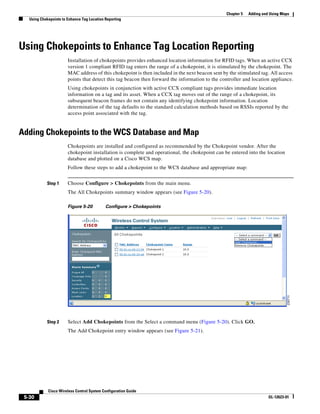 Chapter 5   Adding and Using Maps
   Using Chokepoints to Enhance Tag Location Reporting




Using Chokepoints to Enhance Tag Location Reporting
                        Installation of chokepoints provides enhanced location information for RFID tags. When an active CCX
                        version 1 compliant RFID tag enters the range of a chokepoint, it is stimulated by the chokepoint. The
                        MAC address of this chokepoint is then included in the next beacon sent by the stimulated tag. All access
                        points that detect this tag beacon then forward the information to the controller and location appliance.
                        Using chokepoints in conjunction with active CCX compliant tags provides immediate location
                        information on a tag and its asset. When a CCX tag moves out of the range of a chokepoint, its
                        subsequent beacon frames do not contain any identifying chokepoint information. Location
                        determination of the tag defaults to the standard calculation methods based on RSSIs reported by the
                        access point associated with the tag.


Adding Chokepoints to the WCS Database and Map
                        Chokepoints are installed and configured as recommended by the Chokepoint vendor. After the
                        chokepoint installation is complete and operational, the chokepoint can be entered into the location
                        database and plotted on a Cisco WCS map.
                        Follow these steps to add a chokepoint to the WCS database and appropriate map:


            Step 1      Choose Configure > Chokepoints from the main menu.
                        The All Chokepoints summary window appears (see Figure 5-20).

                        Figure 5-20          Configure > Chokepoints




            Step 2      Select Add Chokepoints from the Select a command menu (Figure 5-20). Click GO.
                        The Add Chokepoint entry window appears (see Figure 5-21).




             Cisco Wireless Control System Configuration Guide
 5-30                                                                                                                  OL-12623-01
 