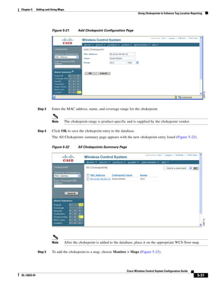 Chapter 5     Adding and Using Maps
                                                                                       Using Chokepoints to Enhance Tag Location Reporting




                         Figure 5-21           Add Chokepoint Configuration Page




               Step 3    Enter the MAC address, name, and coverage range for the chokepoint.


                         Note         The chokepoint range is product-specific and is supplied by the chokepoint vendor.

               Step 4    Click OK to save the chokepoint entry to the database.
                         The All Chokepoints summary page appears with the new chokepoint entry listed (Figure 5-22).

                         Figure 5-22           All Chokepoints Summary Page




                         Note         After the chokepoint is added to the database, place it on the appropriate WCS floor map.

               Step 5    To add the chokepoint to a map, choose Monitor > Maps (Figure 5-23).




                                                                               Cisco Wireless Control Ssytem Configuration Guide
OL-12623-01                                                                                                                           5-31
 