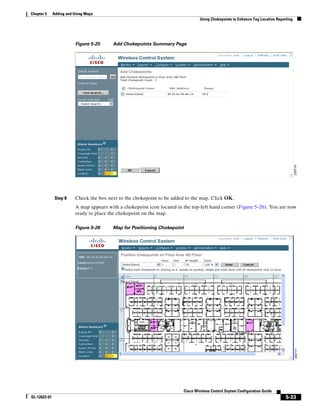 Chapter 5     Adding and Using Maps
                                                                                 Using Chokepoints to Enhance Tag Location Reporting




                         Figure 5-25     Add Chokepoints Summary Page




               Step 8    Check the box next to the chokepoint to be added to the map. Click OK.
                         A map appears with a chokepoint icon located in the top-left hand corner (Figure 5-26). You are now
                         ready to place the chokepoint on the map.

                         Figure 5-26     Map for Positioning Chokepoint




                                                                         Cisco Wireless Control Ssytem Configuration Guide
OL-12623-01                                                                                                                     5-33
 