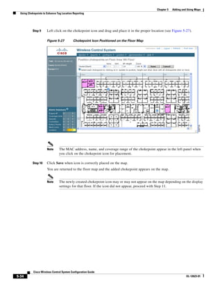 Chapter 5   Adding and Using Maps
  Using Chokepoints to Enhance Tag Location Reporting




           Step 9      Left click on the chokepoint icon and drag and place it in the proper location (see Figure 5-27).

                       Figure 5-27          Chokepoint Icon Positioned on the Floor Map




                       Note      The MAC address, name, and coverage range of the chokepoint appear in the left panel when
                                 you click on the chokepoint icon for placement.

           Step 10     Click Save when icon is correctly placed on the map.
                       You are returned to the floor map and the added chokepoint appears on the map.


                       Note      The newly created chokepoint icon may or may not appear on the map depending on the display
                                 settings for that floor. If the icon did not appear, proceed with Step 11.




            Cisco Wireless Control System Configuration Guide
5-34                                                                                                                  OL-12623-01
 