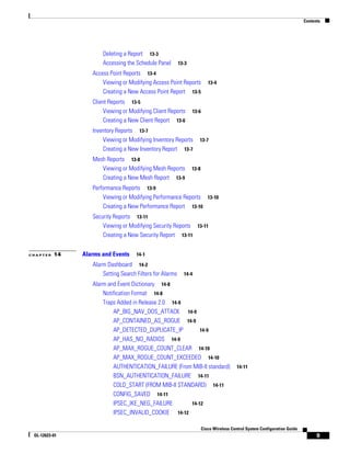 Contents




                      Deleting a Report 13-3
                      Accessing the Schedule Panel        13-3

                  Access Point Reports 13-4
                      Viewing or Modifying Access Point Reports            13-4
                      Creating a New Access Point Report 13-5
                  Client Reports 13-5
                       Viewing or Modifying Client Reports       13-6
                       Creating a New Client Report 13-6
                  Inventory Reports 13-7
                      Viewing or Modifying Inventory Reports        13-7
                      Creating a New Inventory Report 13-7
                  Mesh Reports 13-8
                     Viewing or Modifying Mesh Reports           13-8
                     Creating a New Mesh Report 13-9
                  Performance Reports 13-9
                      Viewing or Modifying Performance Reports 13-10
                      Creating a New Performance Report 13-10
                  Security Reports 13-11
                      Viewing or Modifying Security Reports 13-11
                      Creating a New Security Report 13-11


CHAPTER   14   Alarms and Events     14-1

                  Alarm Dashboard 14-2
                      Setting Search Filters for Alarms     14-4

                  Alarm and Event Dictionary 14-8
                      Notification Format 14-8
                      Traps Added in Release 2.0 14-9
                          AP_BIG_NAV_DOS_ATTACK 14-9
                          AP_CONTAINED_AS_ROGUE 14-9
                          AP_DETECTED_DUPLICATE_IP        14-9
                          AP_HAS_NO_RADIOS 14-9
                          AP_MAX_ROGUE_COUNT_CLEAR 14-10
                          AP_MAX_ROGUE_COUNT_EXCEEDED 14-10
                          AUTHENTICATION_FAILURE (From MIB-II standard)                   14-11
                          BSN_AUTHENTICATION_FAILURE 14-11
                          COLD_START (FROM MIB-II STANDARD) 14-11
                          CONFIG_SAVED 14-11
                          IPSEC_IKE_NEG_FAILURE       14-12
                          IPSEC_INVALID_COOKIE 14-12

                                                                        Cisco Wireless Control System Configuration Guide
 OL-12623-01                                                                                                                      9
 