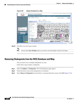 Chapter 5   Adding and Using Maps
   Using Chokepoints to Enhance Tag Location Reporting




                        Figure 5-29          Display Chokepoints on Map




            Step 12     Click X to close the Layers window.


                        Note      Do not select Save Settings unless you want to save this display criteria for all maps.




Removing Chokepoints from the WCS Database and Map
                        You can remove one or multiple chokepoints at a time.
                        Follow these steps to delete a chokepoint.


            Step 1      Choose Configure > Chokepoints. The All Chokepoints page appears.
            Step 2      Check the box(es) next to the chokepoint(s) to be deleted.
            Step 3      Select Remove Chokepoints from the Select a command drop-down menu. Click GO (Figure 5-30).




             Cisco Wireless Control System Configuration Guide
 5-36                                                                                                                    OL-12623-01
 