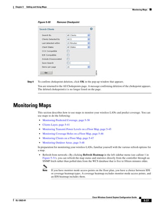 Chapter 5     Adding and Using Maps
                                                                                                                         Monitoring Maps




                         Figure 5-30        Remove Checkpoint




               Step 4    To confirm chokepoint deletion, click OK in the pop-up window that appears.
                         You are returned to the All Chokepoints page. A message confirming deletion of the chokepoint appears.
                         The deleted chokepoint(s) is no longer listed on the page.




Monitoring Maps
                         This section describes how to use maps to monitor your wireless LANs and predict coverage. You can
                         use maps to do the following:
                           •   Monitoring Predicted Coverage, page 5-38
                           •   Clients Layer, page 5-41
                           •   Monitoring Transmit Power Levels on a Floor Map, page 5-45
                           •   Monitoring Coverage Holes on a Floor Map, page 5-46
                           •   Monitoring Clients on a Floor Map, page 5-47
                           •   Monitoring Outdoor Areas, page 5-48
                         In preparation for monitoring your wireless LANs, familiar yourself with the various refresh options for
                         a map.
                           •   Refresh from network—By clicking Refresh Heatmap in the left sidebar menu (see callout 1 in
                               Figure 5-31), you can refresh the map status and statistics directly from the controller through an
                               SNMP fetch rather than polled data from the WCS database that is five to fifteen minutes older.


                               Note    If you have monitor mode access points on the floor plan, you have a choice between IDS
                                       or coverage heatmap types. A coverage heatmap excludes monitor mode access points, and
                                       an IDS heatmap includes them.




                                                                             Cisco Wireless Control Ssytem Configuration Guide
OL-12623-01                                                                                                                         5-37
 