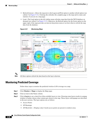 Chapter 5   Adding and Using Maps
   Monitoring Maps




                        •   Refresh browser—Above the map next to the Logout and Print option is another refresh option (see
                            callout 3 in Figure 5-31). Clicking this refreshes the complete page or the map and its status and
                            statistics if you are on a map page.
                        •   Load—The Load option in the left sidebar menu refreshes map data from the WCS database on
                            demand (see callout 2 in Figure 5-31). Otherwise, the Refresh option (by the Zoom option on the
                            upper right of the map) provides an interval drop-down menu to set how often to refresh the map
                            data from the database.

                      Figure 5-31          Monitoring Maps




             Note     All three options refresh the data based on the layer selection.



Monitoring Predicted Coverage
                      Follow these steps to monitor the predicted wireless LAN coverage on a map.


            Step 1    Click Monitor > Maps to display the Maps page.
            Step 2    Click an item in the Name column.
            Step 3    Click >Layers to see a check list of the available layers to view. Choosing some layers results in a popup
                      window to further choose what content gets shown in the map. Those layers with popups are described
                      in the next sections. The layer options are as follows:
                        •   Access Points
                        •   AP Heatmaps
                        •   AP Mesh Info —Displays only if mesh access points are present in outdoor areas.



            Cisco Wireless Control System Configuration Guide
 5-38                                                                                                                 OL-12623-01
 