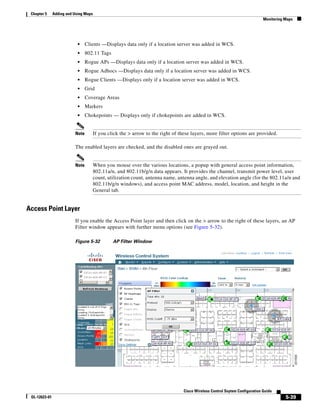 Chapter 5     Adding and Using Maps
                                                                                                                              Monitoring Maps




                            •    Clients —Displays data only if a location server was added in WCS.
                            •    802.11 Tags
                            •    Rogue APs —Displays data only if a location server was added in WCS.
                            •    Rogue Adhocs —Displays data only if a location server was added in WCS.
                            •    Rogue Clients —Displays only if a location server was added in WCS.
                            •    Grid
                            •    Coverage Areas
                            •    Markers
                            •    Chokepoints — Displays only if chokepoints are added in WCS.


                          Note         If you click the > arrow to the right of these layers, more filter options are provided.

                          The enabled layers are checked, and the disabled ones are grayed out.


                          Note         When you mouse over the various locations, a popup with general access point information,
                                       802.11a/n, and 802.11b/g/n data appears. It provides the channel, transmit power level, user
                                       count, utilization count, antenna name, antenna angle, and elevation angle (for the 802.11a/n and
                                       802.11b/g/n windows), and access point MAC address, model, location, and height in the
                                       General tab.


Access Point Layer
                          If you enable the Access Point layer and then click on the > arrow to the right of these layers, an AP
                          Filter window appears with further menu options (see Figure 5-32).

                          Figure 5-32           AP Filter Window




                                                                                  Cisco Wireless Control Ssytem Configuration Guide
 OL-12623-01                                                                                                                             5-39
 