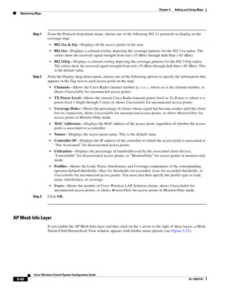 Chapter 5   Adding and Using Maps
   Monitoring Maps




            Step 1    From the Protocol drop-down menu, choose one of the following 802.11 protocols to display on the
                      coverage map:
                        •   802.11a & b/g—Displays all the access points in the area.
                        •   802.11a—Displays a colored overlay depicting the coverage patterns for the 802.11a radios. The
                            colors show the received signal strength from red (-35 dBm) through dark blue (-85 dBm).
                        •   802.11b/g—Displays a colored overlay depicting the coverage patterns for the 802.11b/g radios.
                            The colors show the received signal strength from red (-35 dBm) through dark blue (-85 dBm). This
                            is the default value.
            Step 2    From the Display drop-down menu, choose one of the following options to specify the information that
                      appears in the flag next to each access point on the map:
                        •   Channels—Shows the Cisco Radio channel number as Ch#nn, where nn is the channel number, or
                            shows Unavailable for unconnected access points.
                        •   TX Power Level—Shows the current Cisco Radio transmit power level as Tx Power n, where n is
                            power level 1 (high) through 5 (low) or shows Unavailable for unconnected access points.
                        •   Coverage Holes—Shows the percentage of clients whose signal has become weaker until the client
                            lost its connection, shows Unavailable for unconnected access points, or shows MonitorOnly for
                            access points in Monitor-Only mode.
                        •   MAC Addresses—Displays the MAC address of the access point, regardless of whether the access
                            point is associated to a controller.
                        •   Names—Displays the access point name. This is the default value.
                        •   Controller IP—Displays the IP address of the controller to which the access point is associated or
                            “Not Associated” for disassociated access points.
                        •   Utilization—Displays the percentage of bandwidth used by the associated client devices,
                            “Unavailable” for disassociated access points, or “MonitorOnly” for access points in monitor-only
                            mode.
                        •   Profiles—Shows the Load, Noise, Interference and Coverage components of the corresponding
                            operator-defined thresholds: Okay for thresholds not exceeded, Issue for exceeded thresholds, or
                            Unavailable for unconnected access points. You must also then specify the profile type as load,
                            noise, interference, or coverage.
                        •   Users—Shows the number of Cisco Wireless LAN Solution clients, shows Unavailable for
                            unconnected access points, or shows MonitorOnly for access points in Monitor-Only mode.
            Step 3    Click OK.




AP Mesh Info Layer
                      If you enable the AP Mesh Info layer and then click on the > arrow to the right of these layers, a Mesh
                      Parent-Child Hierarchical View window appears with further menu options (see Figure 5-33).




            Cisco Wireless Control System Configuration Guide
 5-40                                                                                                                 OL-12623-01
 
