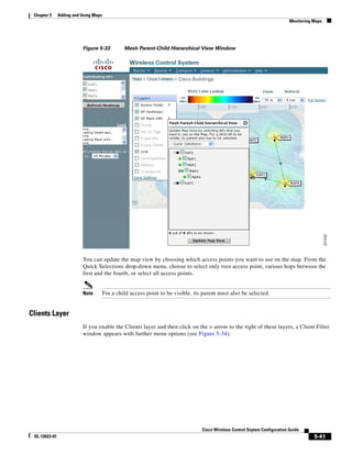 Chapter 5     Adding and Using Maps
                                                                                                                              Monitoring Maps




                          Figure 5-33           Mesh Parent-Child Hierarchical View Window




                          You can update the map view by choosing which access points you want to see on the map. From the
                          Quick Selections drop-down menu, choose to select only root access point, various hops between the
                          first and the fourth, or select all access points.


                          Note         For a child access point to be visible, its parent must also be selected.


Clients Layer
                          If you enable the Clients layer and then click on the > arrow to the right of these layers, a Client Filter
                          window appears with further menu options (see Figure 5-34).




                                                                                  Cisco Wireless Control Ssytem Configuration Guide
 OL-12623-01                                                                                                                             5-41
 