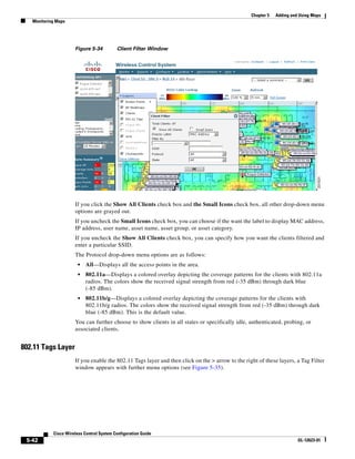 Chapter 5   Adding and Using Maps
   Monitoring Maps




                      Figure 5-34          Client Filter Window




                      If you click the Show All Clients check box and the Small Icons check box, all other drop-down menu
                      options are grayed out.
                      If you uncheck the Small Icons check box, you can choose if the want the label to display MAC address,
                      IP address, user name, asset name, asset group, or asset category.
                      If you uncheck the Show All Clients check box, you can specify how you want the clients filtered and
                      enter a particular SSID.
                      The Protocol drop-down menu options are as follows:
                        •   All—Displays all the access points in the area.
                        •   802.11a—Displays a colored overlay depicting the coverage patterns for the clients with 802.11a
                            radios. The colors show the received signal strength from red (-35 dBm) through dark blue
                            (-85 dBm).
                        •   802.11b/g—Displays a colored overlay depicting the coverage patterns for the clients with
                            802.11b/g radios. The colors show the received signal strength from red (-35 dBm) through dark
                            blue (-85 dBm). This is the default value.
                      You can further choose to show clients in all states or specifically idle, authenticated, probing, or
                      associated clients.


802.11 Tags Layer
                      If you enable the 802.11 Tags layer and then click on the > arrow to the right of these layers, a Tag Filter
                      window appears with further menu options (see Figure 5-35).




            Cisco Wireless Control System Configuration Guide
 5-42                                                                                                                   OL-12623-01
 