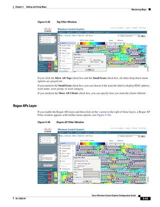Chapter 5     Adding and Using Maps
                                                                                                                        Monitoring Maps




                          Figure 5-35      Tag Filter Window




                          If you click the Show All Tags check box and the Small Icons check box, all other drop-down menu
                          options are grayed out.
                          If you uncheck the Small Icons check box, you can choose if the want the label to display MAC address,
                          asset name, asset group, or asset category.
                          If you uncheck the Show All Clients check box, you can specify how you want the clients filtered.



Rogue APs Layer
                          If you enable the Rogue APs layer and then click on the > arrow to the right of these layers, a Rogue AP
                          Filter window appears with further menu options (see Figure 5-36).

                          Figure 5-36      Rogue AP Filter Window




                                                                            Cisco Wireless Control Ssytem Configuration Guide
 OL-12623-01                                                                                                                       5-43
 