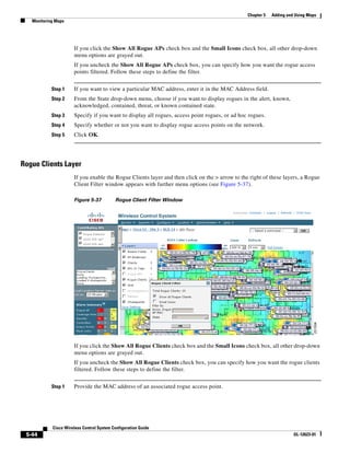 Chapter 5   Adding and Using Maps
   Monitoring Maps




                      If you click the Show All Rogue APs check box and the Small Icons check box, all other drop-down
                      menu options are grayed out.
                      If you uncheck the Show All Rogue APs check box, you can specify how you want the rogue access
                      points filtered. Follow these steps to define the filter.


            Step 1    If you want to view a particular MAC address, enter it in the MAC Address field.
            Step 2    From the State drop-down menu, choose if you want to display rogues in the alert, known,
                      acknowledged, contained, threat, or known contained state.
            Step 3    Specify if you want to display all rogues, access point rogues, or ad hoc rogues.
            Step 4    Specify whether or not you want to display rogue access points on the network.
            Step 5    Click OK.




Rogue Clients Layer
                      If you enable the Rogue Clients layer and then click on the > arrow to the right of these layers, a Rogue
                      Client Filter window appears with further menu options (see Figure 5-37).

                      Figure 5-37          Rogue Client Filter Window




                      If you click the Show All Rogue Clients check box and the Small Icons check box, all other drop-down
                      menu options are grayed out.
                      If you uncheck the Show All Rogue Clients check box, you can specify how you want the rogue clients
                      filtered. Follow these steps to define the filter.


            Step 1    Provide the MAC address of an associated rogue access point.




            Cisco Wireless Control System Configuration Guide
 5-44                                                                                                                 OL-12623-01
 