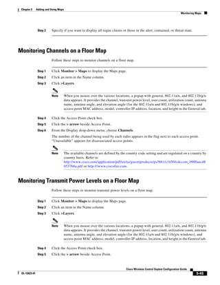 Chapter 5     Adding and Using Maps
                                                                                                                              Monitoring Maps




                Step 2    Specify if you want to display all rogue clients or those in the alert, contained, or threat state.




Monitoring Channels on a Floor Map
                          Follow these steps to monitor channels on a floor map.


                Step 1    Click Monitor > Maps to display the Maps page.
                Step 2    Click an item in the Name column.
                Step 3    Click >Layers.


                          Note         When you mouse over the various locations, a popup with general, 802.11a/n, and 802.11b/g/n
                                       data appears. It provides the channel, transmit power level, user count, utilization count, antenna
                                       name, antenna angle, and elevation angle (for the 802.11a/n and 802.11b/g/n windows), and
                                       access point MAC address, model, controller IP address, location, and height in the General tab.

                Step 4    Click the Access Point check box.
                Step 5    Click the > arrow beside Access Point.
                Step 6    From the Display drop-down menu, choose Channels.
                          The number of the channel being used by each radio appears in the flag next to each access point.
                          “Unavailable” appears for disassociated access points.


                          Note         The available channels are defined by the country code setting and are regulated on a country by
                                       country basis. Refer to
                                       http://www.cisco.com/application/pdf/en/us/guest/products/ps5861/c1650/cdccont_0900aecd8
                                       0537b6a.pdf or http:///www.ciscofax.com.



Monitoring Transmit Power Levels on a Floor Map
                          Follow these steps to monitor transmit power levels on a floor map.


                Step 1    Click Monitor > Maps to display the Maps page.
                Step 2    Click an item in the Name column.
                Step 3    Click >Layers.


                          Note         When you mouse over the various locations, a popup with general, 802.11a/n, and 802.11b/g/n
                                       data appears. It provides the channel, transmit power level, user count, utilization count, antenna
                                       name, antenna angle, and elevation angle (for the 802.11a/n and 802.11b/g/n windows), and
                                       access point MAC address, model, controller IP address, location, and height in the General tab.

                Step 4    Click the Access Point check box.
                Step 5    Click the > arrow beside Access Point.



                                                                                  Cisco Wireless Control Ssytem Configuration Guide
 OL-12623-01                                                                                                                             5-45
 