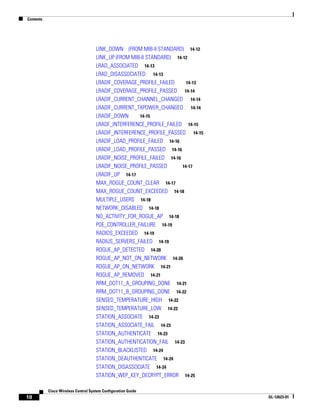 Contents




                                     LINK_DOWN (FROM MIB-II STANDARD) 14-12
                                     LINK_UP (FROM MIB-II STANDARD) 14-12
                                     LRAD_ASSOCIATED 14-13
                                     LRAD_DISASSOCIATED 14-13
                                     LRADIF_COVERAGE_PROFILE_FAILED      14-13
                                     LRADIF_COVERAGE_PROFILE_PASSED 14-14
                                     LRADIF_CURRENT_CHANNEL_CHANGED 14-14
                                     LRADIF_CURRENT_TXPOWER_CHANGED 14-14
                                     LRADIF_DOWN      14-15
                                     LRADF_INTERFERENCE_PROFILE_FAILED 14-15
                                     LRADIF_INTERFERENCE_PROFILE_PASSED 14-15
                                     LRADIF_LOAD_PROFILE_FAILED 14-16
                                     LRADIF_LOAD_PROFILE_PASSED 14-16
                                     LRADIF_NOISE_PROFILE_FAILED 14-16
                                     LRADIF_NOISE_PROFILE_PASSED       14-17
                                     LRADIF_UP 14-17
                                     MAX_ROGUE_COUNT_CLEAR 14-17
                                     MAX_ROGUE_COUNT_EXCEEDED 14-18
                                     MULTIPLE_USERS 14-18
                                     NETWORK_DISABLED 14-18
                                     NO_ACTIVITY_FOR_ROGUE_AP 14-18
                                     POE_CONTROLLER_FAILURE 14-19
                                     RADIOS_EXCEEDED 14-19
                                     RADIUS_SERVERS_FAILED 14-19
                                     ROGUE_AP_DETECTED 14-20
                                     ROGUE_AP_NOT_ON_NETWORK 14-20
                                     ROGUE_AP_ON_NETWORK 14-21
                                     ROGUE_AP_REMOVED 14-21
                                     RRM_DOT11_A_GROUPING_DONE 14-21
                                     RRM_DOT11_B_GROUPING_DONE 14-22
                                     SENSED_TEMPERATURE_HIGH 14-22
                                     SENSED_TEMPERATURE_LOW 14-22
                                     STATION_ASSOCIATE 14-23
                                     STATION_ASSOCIATE_FAIL 14-23
                                     STATION_AUTHENTICATE 14-23
                                     STATION_AUTHENTICATION_FAIL 14-23
                                     STATION_BLACKLISTED 14-24
                                     STATION_DEAUTHENTICATE 14-24
                                     STATION_DISASSOCIATE 14-24
                                     STATION_WEP_KEY_DECRYPT_ERROR 14-25

           Cisco Wireless Control System Configuration Guide
10                                                                               OL-12623-01
 