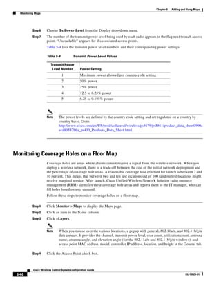 Chapter 5   Adding and Using Maps
   Monitoring Maps




            Step 6    Choose Tx Power Level from the Display drop-down menu.
            Step 7    The number of the transmit power level being used by each radio appears in the flag next to each access
                      point. “Unavailable” appears for disassociated access points.
                      Table 5-4 lists the transmit power level numbers and their corresponding power settings:

                      Table 5-4            Transmit Power Level Values

                          Transmit Power
                           Level Number          Power Setting
                                  1              Maximum power allowed per country code setting
                                  2              50% power
                                  3              25% power
                                  4              12.5 to 6.25% power
                                  5              6.25 to 0.195% power




                      Note      The power levels are defined by the country code setting and are regulated on a country by
                                country basis. Go to
                                http://www.cisco.com/en/US/prod/collateral/wireless/ps5679/ps5861/product_data_sheet0900a
                                ecd80537b6a_ps430_Products_Data_Sheet.html.




Monitoring Coverage Holes on a Floor Map
                      Coverage holes are areas where clients cannot receive a signal from the wireless network. When you
                      deploy a wireless network, there is a trade-off between the cost of the initial network deployment and
                      the percentage of coverage hole areas. A reasonable coverage hole criterion for launch is between 2 and
                      10 percent. This means that between two and ten test locations out of 100 random test locations might
                      receive marginal service. After launch, Cisco Unified Wireless Network Solution radio resource
                      management (RRM) identifies these coverage hole areas and reports them to the IT manager, who can
                      fill holes based on user demand.
                      Follow these steps to monitor coverage holes on a floor map.


            Step 1    Click Monitor > Maps to display the Maps page.
            Step 2    Click an item in the Name column.
            Step 3    Click >Layers.


                      Note      When you mouse over the various locations, a popup with general, 802.11a/n, and 802.11b/g/n
                                data appears. It provides the channel, transmit power level, user count, utilization count, antenna
                                name, antenna angle, and elevation angle (for the 802.11a/n and 802.11b/g/n windows), and
                                access point MAC address, model, controller IP address, location, and height in the General tab.

            Step 4    Click the Access Point check box.



            Cisco Wireless Control System Configuration Guide
 5-46                                                                                                                    OL-12623-01
 