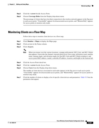 Chapter 5     Adding and Using Maps
                                                                                                                              Monitoring Maps




                Step 5    Click the > arrow beside Access Point.
                Step 6    Choose Coverage Holes from the Display drop-down menu.
                          The percentage of clients that have lost their connection to the wireless network appears in the flag next
                          to each access point. “Unavailable” appears for disassociated access points, and “MonitorOnly” appears
                          for access points in monitor-only mode.




Monitoring Clients on a Floor Map
                          Follow these steps to monitor client devices on a floor map.


                Step 1    Click Monitor > Maps to display the Maps page.
                Step 2    Click an item in the Name column.
                Step 3    Click >Layers.


                          Note         When you mouse over the various locations, a popup with general, 802.11a/n, and 802.11b/g/n
                                       data appears. It provides the channel, transmit power level, user count, utilization count, antenna
                                       name, antenna angle, and elevation angle (for the 802.11a/n and 802.11b/g/n windows), and
                                       access point MAC address, model, controller IP address, location, and height in the General tab.

                Step 4    Click the Access Point check box.
                Step 5    Click the > arrow beside Access Point.
                Step 6    Choose Users from the Display drop-down menu.
                          The number of client devices associated to each radio appears in the flag next to each access point.
                          “Unavailable” appears for disassociated access points, and “MonitorOnly” appears for access points in
                          monitor-only mode.
                Step 7    Click the number of clients to display a list of specific client devices and parameters. Table 5-5 lists the
                          parameters that appear.




                                                                                  Cisco Wireless Control Ssytem Configuration Guide
 OL-12623-01                                                                                                                             5-47
 