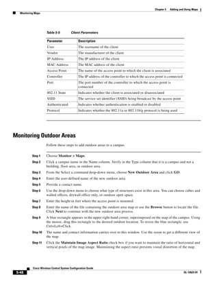 Chapter 5   Adding and Using Maps
   Monitoring Maps




                      Table 5-5           Client Parameters

                       Parameter                Description
                       User                     The username of the client
                       Vendor                   The manufacturer of the client
                       IP Address               The IP address of the client
                       MAC Address              The MAC address of the client
                       Access Point             The name of the access point to which the client is associated
                       Controller               The IP address of the controller to which the access point is connected
                       Port                     The port number of the controller to which the access point is
                                                connected
                       802.11 State             Indicates whether the client is associated or disassociated
                       SSID                     The service set identifier (SSID) being broadcast by the access point
                       Authenticated            Indicates whether authentication is enabled or disabled
                       Protocol                 Indicates whether the 802.11a or 802.11b/g protocol is being used




Monitoring Outdoor Areas
                      Follow these steps to add outdoor areas to a campus.


            Step 1    Choose Monitor > Maps.
            Step 2    Click a campus name in the Name column. Verify in the Type column that it is a campus and not a
                      building, floor area, or outdoor area.
            Step 3    From the Select a command drop-down menu, choose New Outdoor Area and click GO.
            Step 4    Enter the user-defined name of the new outdoor area.
            Step 5    Provide a contact name.
            Step 6    Use the drop-down menu to choose what type of structures exist in this area. You can choose cubes and
                      walled offices, drywall office only, or outdoor open space.
            Step 7    Enter the height in feet where the access point is mounted.
            Step 8    Enter the name of the file containing the outdoor area map or use the Browse button to locate the file.
                      Click Next to continue with the new outdoor area process.
            Step 9    A blue rectangle appears in the upper right-hand corner, superimposed on the map of the campus. Using
                      the mouse, drag this rectangle to the desired outdoor location. To resize the blue rectangle, use
                      Ctrl+Left+Click.
            Step 10   The name and contact information carries over to this window. Use the zoom to get a different view of
                      the map.
            Step 11   Click the Maintain Image Aspect Ratio check box if you want to maintain the ratio of horizontal and
                      vertical pixels of the map image. Maintaining the aspect ratio prevents visual distortion of the map.




            Cisco Wireless Control System Configuration Guide
 5-48                                                                                                                     OL-12623-01
 