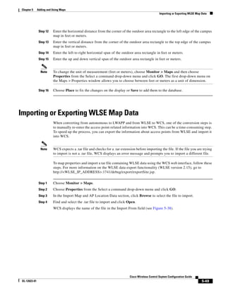 Chapter 5      Adding and Using Maps
                                                                                                     Importing or Exporting WLSE Map Data




                Step 12   Enter the horizontal distance from the corner of the outdoor area rectangle to the left edge of the campus
                          map in feet or meters.
                Step 13   Enter the vertical distance from the corner of the outdoor area rectangle to the top edge of the campus
                          map in feet or meters.
                Step 14   Enter the left to right horizontal span of the outdoor area rectangle in feet or meters.
                Step 15   Enter the up and down vertical span of the outdoor area rectangle in feet or meters.


                 Note     To change the unit of measurement (feet or meters), choose Monitor > Maps and then choose
                          Properties from the Select a command drop-down menu and click GO. The first drop-down menu on
                          the Maps > Properties window allows you to choose between feet or meters as a unit of dimension.

                Step 16   Choose Place to fix the changes on the display or Save to add them to the database.




Importing or Exporting WLSE Map Data
                          When converting from autonomous to LWAPP and from WLSE to WCS, one of the conversion steps is
                          to manually re-enter the access point-related information into WCS. This can be a time-consuming step.
                          To speed up the process, you can export the information about access points from WLSE and import it
                          into WCS.


                 Note     WCS expects a .tar file and checks for a .tar extension before importing the file. If the file you are trying
                          to import is not a .tar file, WCS displays an error message and prompts you to import a different file.

                          To map properties and import a tar file containing WLSE data using the WCS web interface, follow these
                          steps. For more information on the WLSE data export functionality (WLSE version 2.15), go to
                          http://<WLSE_IP_ADDRESS>:1741/debug/export/exportSite.jsp.


                Step 1    Choose Monitor > Maps.
                Step 2    Choose Properties from the Select a command drop-down menu and click GO.
                Step 3    In the Import Map and AP Location Data section, click Browse to select the file to import.
                Step 4    Find and select the .tar file to import and click Open.
                          WCS displays the name of the file in the Import From field (see Figure 5-38).




                                                                              Cisco Wireless Control Ssytem Configuration Guide
 OL-12623-01                                                                                                                         5-49
 