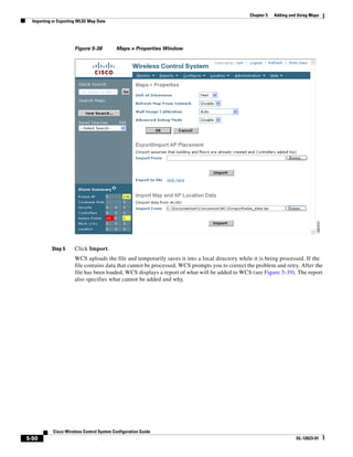 Chapter 5   Adding and Using Maps
  Importing or Exporting WLSE Map Data




                      Figure 5-38          Maps > Properties Window




           Step 5     Click Import.
                      WCS uploads the file and temporarily saves it into a local directory while it is being processed. If the
                      file contains data that cannot be processed, WCS prompts you to correct the problem and retry. After the
                      file has been loaded, WCS displays a report of what will be added to WCS (see Figure 5-39). The report
                      also specifies what cannot be added and why.




            Cisco Wireless Control System Configuration Guide
5-50                                                                                                                 OL-12623-01
 