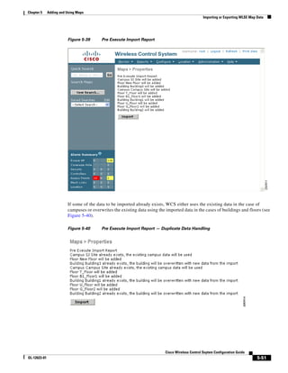 Chapter 5     Adding and Using Maps
                                                                                                   Importing or Exporting WLSE Map Data




                         Figure 5-39      Pre Execute Import Report




                         If some of the data to be imported already exists, WCS either uses the existing data in the case of
                         campuses or overwrites the existing data using the imported data in the cases of buildings and floors (see
                         Figure 5-40).

                         Figure 5-40      Pre Execute Import Report — Duplicate Data Handling




                                                                            Cisco Wireless Control Ssytem Configuration Guide
OL-12623-01                                                                                                                        5-51
 
