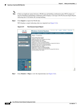 Chapter 5   Adding and Using Maps
  Importing or Exporting WLSE Map Data




             Note     If there are duplicate names between a WLSE site and building combination and a WCS campus (or
                      top-level building) and building combination, WCS displays a message in the Pre Execute Import Report
                      indicating that it will delete the existing building.

           Step 6     Click Import to import the WLSE data.
                      WCS displays a report indicating what was imported (see Figure 5-41).

                      Figure 5-41          Post Execute Import Report




           Step 7     Click Monitor > Maps to view the imported data (see Figure 5-42).




            Cisco Wireless Control System Configuration Guide
5-52                                                                                                                OL-12623-01
 