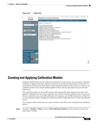 Chapter 5      Adding and Using Maps
                                                                                                   Creating and Applying Calibration Models




                          Figure 5-42       Maps Page




Creating and Applying Calibration Models
                          If the provided RF models do not sufficiently characterize the floor layout, you can create a calibration
                          model that is applied to the floor and better represents the attenuation characteristics of that floor. In
                          environments in which many floors share common attenuation characteristics (such as in a library), one
                          calibration model can be created and then applied to floors with the same physical layout and same
                          deployment.
                          The calibration models are used as RF overlays with measured RF signal characteristics that can be
                          applied to different floor areas. This enables the Cisco WLAN solution installation team to lay out one
                          floor in a multi-floor area, use the RF calibration tool to measure, save the RF characteristics of that floor
                          as a new calibration model, and apply that calibration model to all the other floors with the same physical
                          layout.
                          Use a laptop or other wireless device to open a browser to the WCS server and perform the calibration
                          process.


                Step 1    Navigate to Monitor > Maps and choose RF Calibration Models from the drop-down menu in the
                          upper right. Click Go.



                                                                               Cisco Wireless Control Ssytem Configuration Guide
 OL-12623-01                                                                                                                           5-53
 